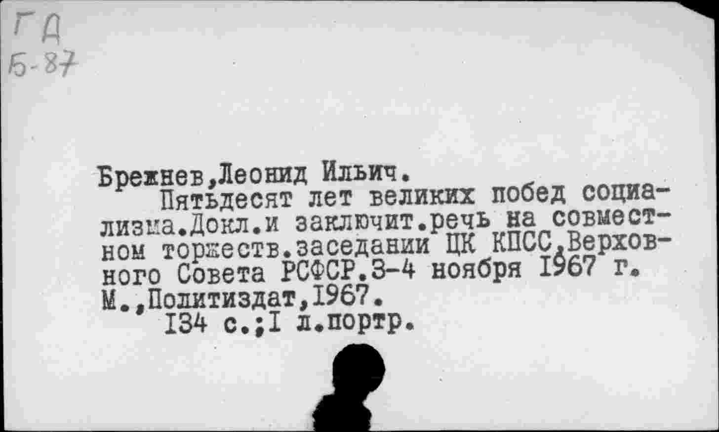 ﻿Брежнев,Леонид Ильич.
Пятьдесят лет великих побед социализма.Докл.и заключит.речь на совместном торжеств,заседании ЦК КПСС.Верховного Совета РСФСР.3-4 ноября 1967 г. М.,Политиздат,1967.
134 с.;1 л.портр.